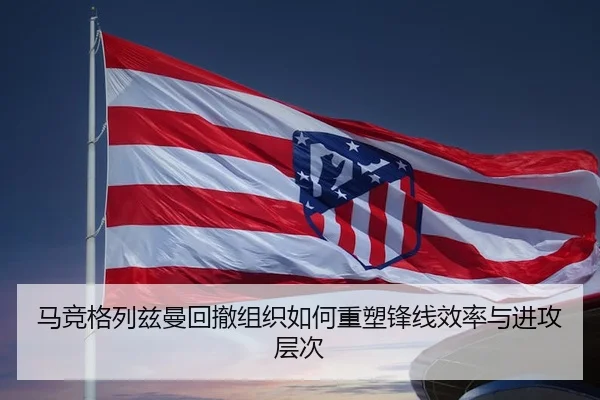 马竞格列兹曼回撤组织如何重塑锋线效率与进攻层次