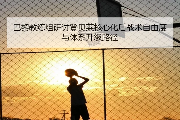 巴黎教练组研讨登贝莱核心化后战术自由度与体系升级路径（kaiyun）