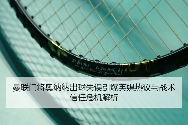 曼联门将奥纳纳出球失误引爆英媒热议与战术信任危机解析
