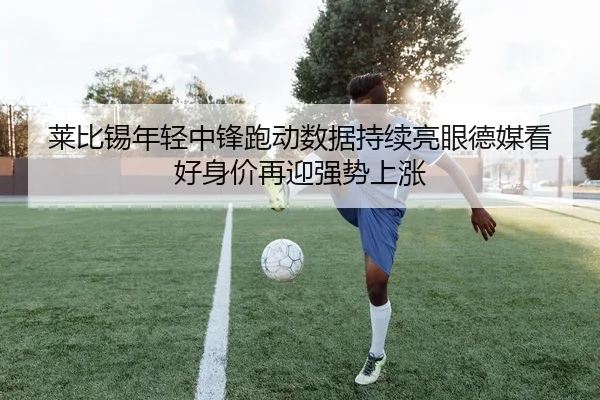 莱比锡年轻中锋跑动数据持续亮眼德媒看好身价再迎强势上涨（kaiyun）